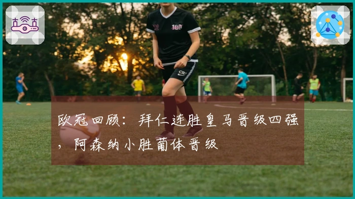 欧冠回顾：拜仁连胜皇马晋级四强，阿森纳小胜葡体晋级