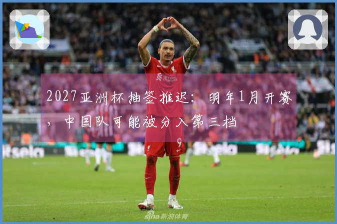 2027亚洲杯抽签推迟：明年1月开赛，中国队可能被分入第三档