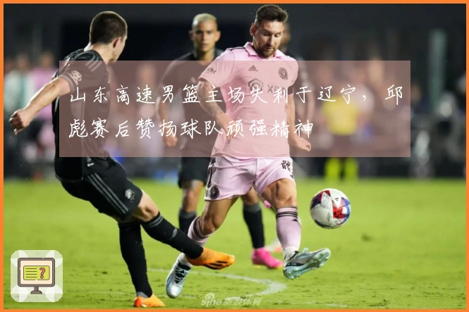 山东高速男篮主场失利于辽宁，邱彪赛后赞扬球队顽强精神