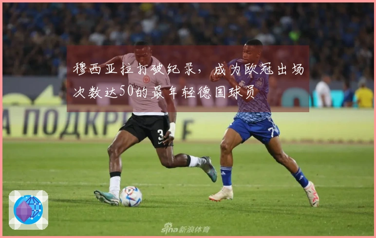 穆西亚拉打破纪录，成为欧冠出场次数达50的最年轻德国球员