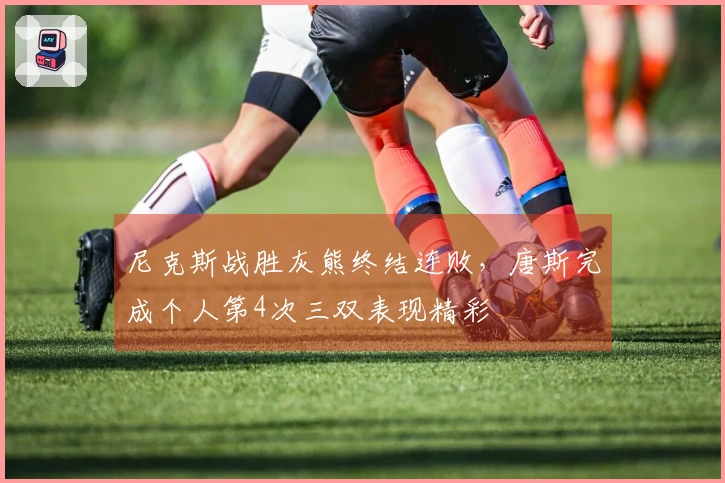 尼克斯战胜灰熊终结连败，唐斯完成个人第4次三双表现精彩