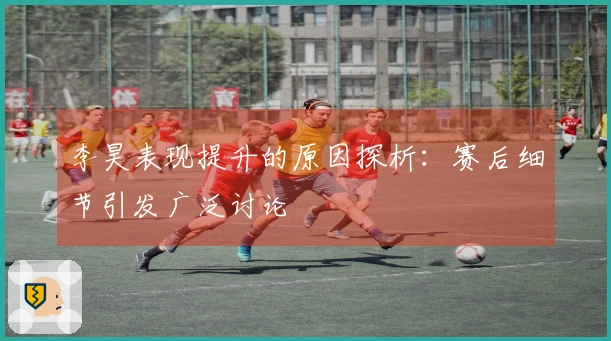 李昊表现提升的原因探析：赛后细节引发广泛讨论