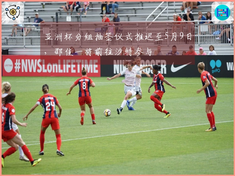 亚洲杯分组抽签仪式推迟至5月9日，邵佳一将前往沙特参与